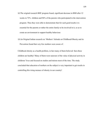 129
12.The original research BHF program found, significant decrease in BMI after 12
weeks in 72% children and 96% of the parents who participated in the intervention
program. Thus they were able to demonstrate that for such good results it is
essential for the parents or rather the entire family to be involved in it, so as to
create an environment to support healthy behaviour.
13.An Original Indian research on ‘Mothers’Attitude on Childhood Obesity and its
Prevention found that very few mothers were aware of :
Childhood obesity as a health problem, in fact many of them believed that obese
children are healthy! Many of them were unaware of the value of physical activity in
childrens’ lives and focused on studies and tutions most of the time. The study
concluded that education of mothers on the subject is very important to get results in
controlling this rising menace of obesity in our country!
 