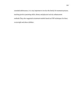 132
extended adolescence; it is very important to involve the family for treatment process,
teaching positive parenting skills, dietary and physical activity enhancement
methods.They also suggested a treatment module based on CBT techniques for these
overweight and obese children.
 