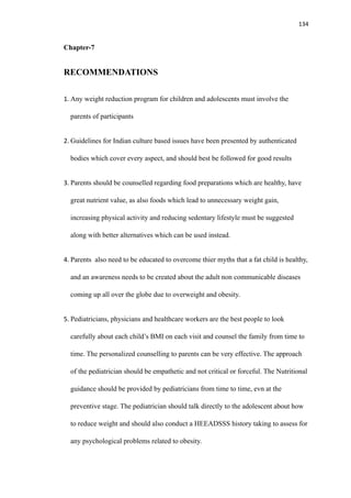 134
Chapter-7
RECOMMENDATIONS
1. Any weight reduction program for children and adolescents must involve the
parents of participants
2. Guidelines for Indian culture based issues have been presented by authenticated
bodies which cover every aspect, and should best be followed for good results
3. Parents should be counselled regarding food preparations which are healthy, have
great nutrient value, as also foods which lead to unnecessary weight gain,
increasing physical activity and reducing sedentary lifestyle must be suggested
along with better alternatives which can be used instead.
4. Parents also need to be educated to overcome thier myths that a fat child is healthy,
and an awareness needs to be created about the adult non communicable diseases
coming up all over the globe due to overweight and obesity.
5. Pediatricians, physicians and healthcare workers are the best people to look
carefully about each child’s BMI on each visit and counsel the family from time to
time. The personalized counselling to parents can be very effective. The approach
of the pediatrician should be empathetic and not critical or forceful. The Nutritional
guidance should be provided by pediatricians from time to time, evn at the
preventive stage. The pediatrician should talk directly to the adolescent about how
to reduce weight and should also conduct a HEEADSSS history taking to assess for
any psychological problems related to obesity.
 