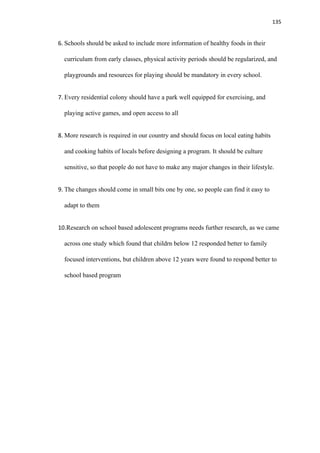 135
6. Schools should be asked to include more information of healthy foods in their
curriculum from early classes, physical activity periods should be regularized, and
playgrounds and resources for playing should be mandatory in every school.
7. Every residential colony should have a park well equipped for exercising, and
playing active games, and open access to all
8. More research is required in our country and should focus on local eating habits
and cooking habits of locals before designing a program. It should be culture
sensitive, so that people do not have to make any major changes in their lifestyle.
9. The changes should come in small bits one by one, so people can find it easy to
adapt to them
10.Research on school based adolescent programs needs further research, as we came
across one study which found that childrn below 12 responded better to family
focused interventions, but children above 12 years were found to respond better to
school based program
 