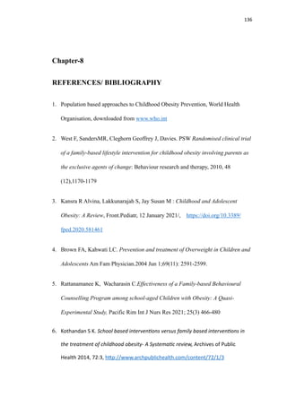 136
Chapter-8
REFERENCES/ BIBLIOGRAPHY
1. Population based approaches to Childhood Obesity Prevention, World Health
Organisation, downloaded from www.who.int
2. West F, SandersMR, Cleghorn Geoffrey J, Davies. PSW Randomised clinical trial
of a family-based lifestyle intervention for childhood obesity involving parents as
the exclusive agents of change: Behaviour research and therapy, 2010, 48
(12),1170-1179
3. Kansra R Alvina, Lakkunarajah S, Jay Susan M : Childhood and Adolescent
Obesity: A Review, Front.Pediatr, 12 January 2021/, https://doi.org/10.3389/
fped.2020.581461
4. Brown FA, Kahwati LC. Prevention and treatment of Overweight in Children and
Adolescents Am Fam Physician.2004 Jun 1;69(11): 2591-2599.
5. Rattanamanee K, Wacharasin C.Effectiveness of a Family-based Behavioural
Counselling Program among school-aged Children with Obesity: A Quasi-
Experimental Study, Pacific Rim Int J Nurs Res 2021; 25(3) 466-480
6. Kothandan S K. School based interven
ti
ons versus family based interven
ti
ons in
the treatment of childhood obesity- A Systema
ti
c review, Archives of Public
Health 2014, 72:3, h
tt
p://www.archpublichealth.com/content/72/1/3
 