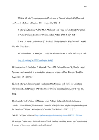 137
7.Mittal M, Jain V. Management of Obesity and its Complications in Children and
Adolescents : Indian J of Pediatr, 2021, volume 88, 1202-12
8. Bhave S ,Bavdekar A, Otiv M.IAP National Task Force for Childhood Prevention
of Adult Diseases: Childhood Obesity, Indian Pediatr 2004, 41:559-575
9. Kar SS, Kar SS. Prevention of Childhood Obesity in India: Way Forward, J Nat Sc
Biol Med 2015; 6:12-17
10. Shashindran VK, Dudeja P: Obesity in School Children in India, Intechopen 1-19
http://dx.doi.org/10.5772/intechopen.89602
11.Ramchandran A, Snehalata C, Vinitha R, Thayyil M, Sathish Kumar CK, Sheeba L,et al.
Prevalence of overweight in urban Indian adolescent school children. Diabetes Res Clin
Pract 2002; 57: 185-190.)
12.Sheila Bhave, Ashish Bavdekar, Madhumati Otiv.National Task Force for Childhood
Prevention of Adult Diseases (IAP): Childhood Obesity Indian Pediatrics, vol 41-June 17,
2004,
13.Rebecca K. Golley, Anthea M. Magarey, Louise A. Baur, Katherine S. Steinbeck, Lunne A.
Daniels, ‘ Twelve Month Effectiveness of a Parent-led, Family-Focused Weight Management Program
for Prepubertal Children’: A Randomized, Controlled Trial: Pediatrics 2007; 119;517
DOI: 10.1542/peds.2006-1746; http://pediatrics.aappublications.org/content/119/3/517.full.html
14. Angelina Fowler Brown from University of North Carolina, published a study on ‘Prevention and
Treatment of Overweight in children and Adolescents’.
 