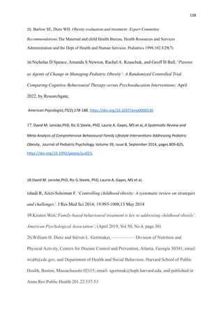 138
15. Barlow SE, Dietz WH. Obesity evaluation and treatment: Expert Committee
Recommendations.The Maternal and child Health Bureau, Health Resources and Services
Administration and the Dept of Health and Human Services. Pediatrics 1998;102:E29(7)
16.Nicholas D Spence, Amanda S Newton, Rachel A. Keaschuk, and Geoff D Ball, ‘Parents
as Agents of Change in Managing Pediatric Obesity’: A Randomized Controlled Trial
Comparing Cognitive Behavioural Therapy versus Psychoeducation Interventions; April
2022, by Researchgate,
American Psycologist,75(2),178-188. h
tt
ps://doi.org/10.1037/amp0000530
17. David M. Janicke,PhD, Ric G.Steele, PhD, Laurie A. Gayes, MS et al, A Systema
ti
c Review and
Meta-Analysis of Comprehensive Behavioural Family Lifestyle Interven
ti
ons Addressing Pediatric
Obesity, Journal of Pediatric Psychology, Volume 39, issue 8, September 2014, pages 809-825,
h
tt
ps://doi.org/10.1093/jpepsy/jsu023,
18.David M. Janicke,PhD, Ric G.Steele, PhD, Laurie A. Gayes, MS et al,
ishadi R, Azizi-Soleiman F. ‘Controlling childhood obesity: A systematic review on strategies
and challenges’. J Res Med Sci 2014; 19:993-1008,13 May 2014
19.Kirsten Weir,‘Family-based behavioural treatment is key to addressing childhood obesity’,
American Psychological Association’, (April 2019, Vol 50, No.4, page 30)
20.William H. Dietz and Steven L. Gortmaker, ————— Division of Nutrition and
Physical Activity, Centers for Disease Control and Prevention, Atlanta, Georgia 30341; email:
wcd4@cdc.gov, and Department of Health and Social Behaviour, Harvard School of Public
Health, Boston, Massachusetts 02115; email- sgortmak@hsph.harvard.edu, and published in
Annu.Rev.Public Health 201.22:337-53
 