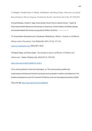 139
21.Meghan l. Reubal, Kate A. Heelan, Todd Bartee, and Nancy Foster, ‘Outcomes of a family
Based Pediatric Obesity Program- Preliminary Results’; Int J Exerc Sci 4 (4): 217-228,2011
22.Anjali Mahajan, Prakash C. Negi, Sunita Gandhi, Dinesh Sharma, Neelam Grover, ‘ Impact of
School based Health Behavioural Interven
ti
on on Awareness, Prac
ti
ce Pa
tt
ern of Healthy Lifestyle,
and Cardiometabolic Risk Factors among School Children of Shimla: ———————
23.Arunachalam Samundeeswari, Kandasami Maheshwari, Mothers’Attitude on Childhood
Obesity and its Prevention: Curr Pediatr Res 2019, 23 (3): 117-121,
www.currentpediatrics.com ISSN:0971-9032,
24.Rajesh Sagar, and Tanu Gupta, ‘Psychological Aspects of Obesity in Children and
Adolescents’: Indian J Pediatr( July 2018) 85 (7): 554-559,
h
tt
ps://doi.org/10.1007/s12098-017-2539-2
25.An ar
ti
cle published in American Psycologist,, on ‘The clinical prac
ti
ce guideline for
mul
ti
component behavioural treatment of obesity and overweight in children and adolescents’:The
Guideline Development panel for Treatment Of Obesity, American Psycological Associa
ti
on (2020);
75(2),178-188. h
tt
ps://doi.org/10.1037/amp0000530
 