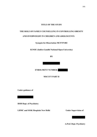 141
TITLE OF THE STUDY
THE ROLE OF FAMILY COUNSELLING IN CONTROLLING OBESITY
AND OVERWEIGHT IN CHILDREN AND ADOLESCENTS
Synopsis for Dissertation MCFTP-002
IGNOU (Indira Gandhi National Open University)
BY
ENROLMENT NUMBER:
MSCCFT PART II
Under guidance of
HOD Dept. of Psychiatry
LHMC and SSSK Hospitals New Delhi Under Supervision of
A.Prof. Dept. Psychiatry
 