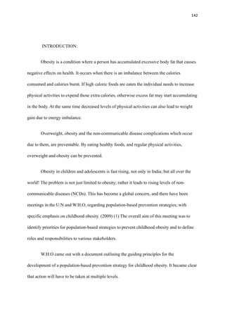 142
INTRODUCTION:
Obesity is a condition where a person has accumulated excessive body fat that causes
negative effects on health. It occurs when there is an imbalance between the calories
consumed and calories burnt. If high caloric foods are eaten the individual needs to increase
physical activities to expend those extra calories, otherwise excess fat may start accumulating
in the body. At the same time decreased levels of physical activities can also lead to weight
gain due to energy imbalance.
Overweight, obesity and the non-communicable disease complications which occur
due to them, are preventable. By eating healthy foods, and regular physical activities,
overweight and obesity can be prevented.
Obesity in children and adolescents is fast rising, not only in India; but all over the
world! The problem is not just limited to obesity; rather it leads to rising levels of non-
communicable diseases (NCDs). This has become a global concern, and there have been
meetings in the U.N and W.H.O, regarding population-based prevention strategies; with
specific emphasis on childhood obesity. (2009) (1) The overall aim of this meeting was to
identify priorities for population-based strategies to prevent childhood obesity and to define
roles and responsibilities to various stakeholders.
W.H.O came out with a document outlining the guiding principles for the
development of a population-based prevention strategy for childhood obesity. It became clear
that action will have to be taken at multiple levels.
 