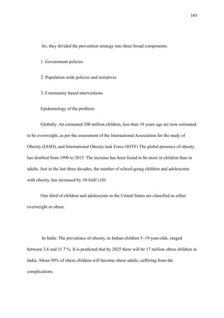 143
So, they divided the prevention strategy into three broad components:
1. Government policies
2. Population wide policies and initiatives
3. Community based interventions
Epidemiology of the problem:
Globally: An estimated 200 million children, less than 18 years age are now estimated
to be overweight, as per the assessment of the International Association for the study of
Obesity (IASO), and International Obesity task Force (IOTF) The global presence of obesity
has doubled from 1990 to 2015. The increase has been found to be more in children than in
adults. Just in the last three decades, the number of school-going children and adolescents
with obesity, has increased by 10-fold! (10)
One third of children and adolescents in the United States are classified as either
overweight or obese.
In India: The prevalence of obesity, in Indian children 5–19-year-olds, ranged
between 3.6 and 11.7 %. It is predicted that by 2025 there will be 17 million obese children in
India. About 50% of obese children will become obese adults, suffering from the
complications.
 