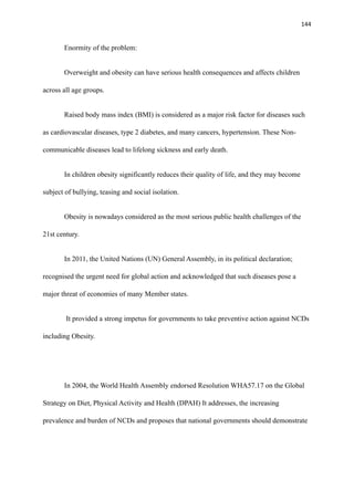 144
Enormity of the problem:
Overweight and obesity can have serious health consequences and affects children
across all age groups.
Raised body mass index (BMI) is considered as a major risk factor for diseases such
as cardiovascular diseases, type 2 diabetes, and many cancers, hypertension. These Non-
communicable diseases lead to lifelong sickness and early death.
In children obesity significantly reduces their quality of life, and they may become
subject of bullying, teasing and social isolation.
Obesity is nowadays considered as the most serious public health challenges of the
21st century.
In 2011, the United Nations (UN) General Assembly, in its political declaration;
recognised the urgent need for global action and acknowledged that such diseases pose a
major threat of economies of many Member states.
It provided a strong impetus for governments to take preventive action against NCDs
including Obesity.
In 2004, the World Health Assembly endorsed Resolution WHA57.17 on the Global
Strategy on Diet, Physical Activity and Health (DPAH) It addresses, the increasing
prevalence and burden of NCDs and proposes that national governments should demonstrate
 