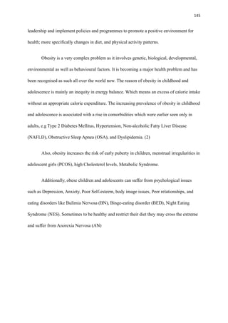 145
leadership and implement policies and programmes to promote a positive environment for
health; more specifically changes in diet, and physical activity patterns.
Obesity is a very complex problem as it involves genetic, biological, developmental,
environmental as well as behavioural factors. It is becoming a major health problem and has
been recognised as such all over the world now. The reason of obesity in childhood and
adolescence is mainly an inequity in energy balance. Which means an excess of calorie intake
without an appropriate calorie expenditure. The increasing prevalence of obesity in childhood
and adolescence is associated with a rise in comorbidities which were earlier seen only in
adults, e.g Type 2 Diabetes Mellitus, Hypertension, Non-alcoholic Fatty Liver Disease
(NAFLD), Obstructive Sleep Apnea (OSA), and Dyslipidemia. (2)
Also, obesity increases the risk of early puberty in children, menstrual irregularities in
adolescent girls (PCOS), high Cholesterol levels, Metabolic Syndrome.
Additionally, obese children and adolescents can suffer from psychological issues
such as Depression, Anxiety, Poor Self-esteem, body image issues, Peer relationships, and
eating disorders like Bulimia Nervosa (BN), Binge-eating disorder (BED), Night Eating
Syndrome (NES). Sometimes to be healthy and restrict their diet they may cross the extreme
and suffer from Anorexia Nervosa (AN)
 