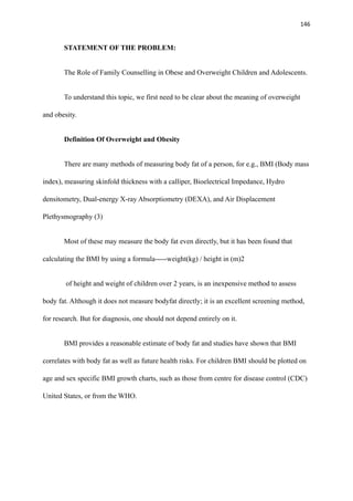 146
STATEMENT OF THE PROBLEM:
The Role of Family Counselling in Obese and Overweight Children and Adolescents.
To understand this topic, we first need to be clear about the meaning of overweight
and obesity.
Definition Of Overweight and Obesity
There are many methods of measuring body fat of a person, for e.g., BMI (Body mass
index), measuring skinfold thickness with a calliper, Bioelectrical Impedance, Hydro
densitometry, Dual-energy X-ray Absorptiometry (DEXA), and Air Displacement
Plethysmography (3)
Most of these may measure the body fat even directly, but it has been found that
calculating the BMI by using a formula-----weight(kg) / height in (m)2
of height and weight of children over 2 years, is an inexpensive method to assess
body fat. Although it does not measure bodyfat directly; it is an excellent screening method,
for research. But for diagnosis, one should not depend entirely on it.
BMI provides a reasonable estimate of body fat and studies have shown that BMI
correlates with body fat as well as future health risks. For children BMI should be plotted on
age and sex specific BMI growth charts, such as those from centre for disease control (CDC)
United States, or from the WHO.
 