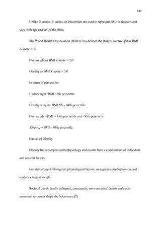 147
Unlike in adults, Z-scores, or Percentiles are used to represent BMI in children and
vary with age and sex of the child.
The World Health Organisation (WHO), has defined the Risk of overweight as BMI
Z-score >1.0
Overweight as BMI Z-score > 2.0
Obesity as BMI Z-score > 3.0
In terms of percentiles:
Underweight=BMI <5th percentile
Healthy weight= BMI 5th – 84th percentile
Overweight =BMI > 85th percentile and <95th percentile
Obesity = BMI > 95th percentile.
Causes of Obesity
Obesity has a complex pathophysiology and results from a combination of individual
and societal factors.
Individual Level: biological, physiological factors, own genetic predisposition, and
tendency to gain weight.
Societal Level: family influence, community, environmental factors and socio-
economic resources shape the behaviours.(2)
 