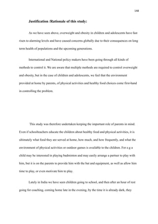 148
Justification /Rationale of this study:
As we have seen above, overweight and obesity in children and adolescents have fast
risen to alarming levels and have caused concerns globally due to their consequences on long
term health of populations and the upcoming generations.
International and National policy makers have been going through all kinds of
methods to control it. We are aware that multiple methods are required to control overweight
and obesity, but in the case of children and adolescents, we feel that the environment
provided at home by parents, of physical activities and healthy food choices come first-hand
in controlling the problem.
This study was therefore undertaken keeping the important role of parents in mind.
Even if schoolteachers educate the children about healthy food and physical activities, it is
ultimately what food they are served at home, how much, and how frequently, and what the
environment of physical activities or outdoor games is available to the children. For e.g a
child may be interested in playing badminton and may easily arrange a partner to play with
him, but it is on the parents to provide him with the bat and equipment, as well as allow him
time to play, or even motivate him to play.
Lately in India we have seen children going to school, and then after an hour of rest
going for coaching, coming home late in the evening, by the time it is already dark, they
 