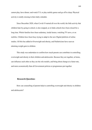 149
cannot play, have dinner, and watch T.V, or play mobile games and go off to sleep. Physical
activity is totally missing in their daily schedule.
Since December 2020, when Covid-19 started all over the world, the little activity that
children had, by going to school, is also stopped, as in India schools have been closed for a
long time. Whole families have been sedentary, inside homes, watching TV news, or on
mobiles. Children have been busy trying to adapt to the new Digital platform of online
studies. All this has added to Overweight and obesity, and Pediatricians have seen an
alarming weight gain in children.
This study was undertaken to confirm how much parents can contribute in controlling
overweight and obesity in their children and adolescents. Because they are together, at home,
can influence each other as they are the role models, and bring about change at a faster rate,
and more economically than all Government policies or programmes put together.
Research Question:
How can counselling of parents help in controlling overweight and obesity in children
and adolescents?
 
