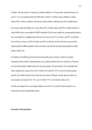 15
In India: The prevalence of obesity, in Indian children 5–19-year-olds, ranged between 3.6
and 11.7 %. It is predicted that by 2025 there will be 17 million obese children in India.
About 50% of obese children will become obese adults, suffering from the complications.
In a recent study by Reddy et al, more than 28% of adult males and 47% of adult females in
urban Delhi were overweight by WHO standards. In the same study the corresponding figures
for overweight in a neighbouring Haryana rural area were 7% in males, and 9% in females.
Conversely, as many as 38% of males and 36% of females in the rural area were actually
underweight by BMI standards. Such an urban, rural divide has been documented in other
Indian studies too.
In children, the difference between the rich and the poor is fairly evident in recently
conducted urban studies. Ramchandran et al, studied children from six schools in Chennai,
two each from high, middle and lower income groups. The prevalence of overweight and
obese adolescents ranges from 22% in better off schools to 4.5% in lower income group
schools. In a Delhi school with tuition fee more than 2,500 per month, the prevalence of
overweight was found to be 31%, out of which 7.5% were frankly obese. (11)
In Pune, the figures for overweight children were 24% in a well off school and 6% in a
corporation school (unpublished data)
Enormity of the problem:
 