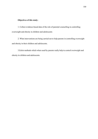 150
Objectives of this study:
1. Collect evidence-based data of the role of parental counselling in controlling
overweight and obesity in children and adolescents
2. What interventions are being carried out to help parents in controlling overweight
and obesity in their children and adolescents.
3.Enlist methods which when used by parents really help to control overweight and
obesity in children and adolescents.
 