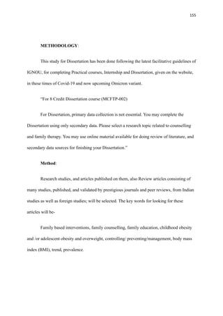 155
METHODOLOGY:
This study for Dissertation has been done following the latest facilitative guidelines of
IGNOU, for completing Practical courses, Internship and Dissertation, given on the website,
in these times of Covid-19 and now upcoming Omicron variant.
“For 8 Credit Dissertation course (MCFTP-002)
For Dissertation, primary data collection is not essential. You may complete the
Dissertation using only secondary data. Please select a research topic related to counselling
and family therapy. You may use online material available for doing review of literature, and
secondary data sources for finishing your Dissertation.”
Method:
Research studies, and articles published on them, also Review articles consisting of
many studies, published, and validated by prestigious journals and peer reviews, from Indian
studies as well as foreign studies; will be selected. The key words for looking for these
articles will be-
Family based interventions, family counselling, family education, childhood obesity
and /or adolescent obesity and overweight, controlling/ preventing/management, body mass
index (BMI), trend, prevalence.
 
