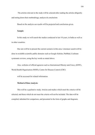156
The articles relevant to the study will be selected after reading the articles diligently
and noting down their methodology, analysis & conclusions
Based on the analysis our results will be projected and conclusions given.
Sample:
In this study we will search the studies conducted in last 10 years, in India as well as
in other countries.
Our aim will be to present the current scenario in this area. Literature search will be
done in available scientific public domains such as Google Scholar, PubMed, Cochrane
systematic reviews, using the key words as stated above.
Also, websites of official agencies such as International Obesity task Force, (IOTF),
World Health Organisation (WHO), Centre for Disease Control (CDC)
will be accessed for related information.
Method of Data Analysis:
This will be a qualitative study. Articles and studies which meet the criteria will be
selected, and those which do not meet the criteria will not be included. The data will be
compiled, tabulated for comparison, and presented in the form of graphs and diagrams.
 