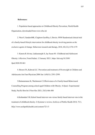 157
References:
1. Population based approaches to Childhood Obesity Prevention, World Health
Organisation, downloaded from www.who.int
2. West F, SandersMR, Cleghorn Geoffrey J, Davies. PSW Randomised clinical trial
of a family-based lifestyle intervention for childhood obesity involving parents as the
exclusive agents of change: Behaviour research and therapy, 2010, 48 (12),1170-1179
3. Kansra R Alvina, Lakkunarajah S, Jay Susan M : Childhood and Adolescent
Obesity: A Review, Front.Pediatr, 12 January 2021/, https://doi.org/10.3389/
fped.2020.581461
4. Brown FA, Kahwati LC. Prevention and treatment of Overweight in Children and
Adolescents Am Fam Physician.2004 Jun 1;69(11): 2591-2599.
5.Rattanamanee K, Wacharasin C.Effectiveness of a Family-based Behavioural
Counselling Program among school-aged Children with Obesity: A Quasi- Experimental
Study, Pacific Rim Int J Nurs Res 2021; 25(3) 466-480
6.Kothandan S K.School based interven=ons versus family based interven=ons in the
treatment of childhood obesity- A Systema=c review, Archives of Public Health 2014, 72:3,
hGp://www.archpublichealth.com/content/72/1/3
 