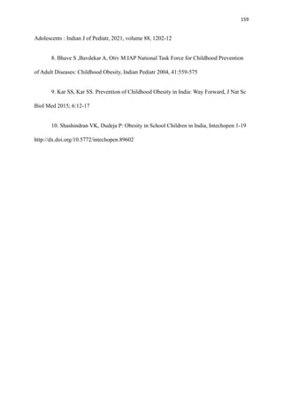 159
Adolescents : Indian J of Pediatr, 2021, volume 88, 1202-12
8. Bhave S ,Bavdekar A, Otiv M.IAP National Task Force for Childhood Prevention
of Adult Diseases: Childhood Obesity, Indian Pediatr 2004, 41:559-575
9. Kar SS, Kar SS. Prevention of Childhood Obesity in India: Way Forward, J Nat Sc
Biol Med 2015; 6:12-17
10. Shashindran VK, Dudeja P: Obesity in School Children in India, Intechopen 1-19
http://dx.doi.org/10.5772/intechopen.89602
 
