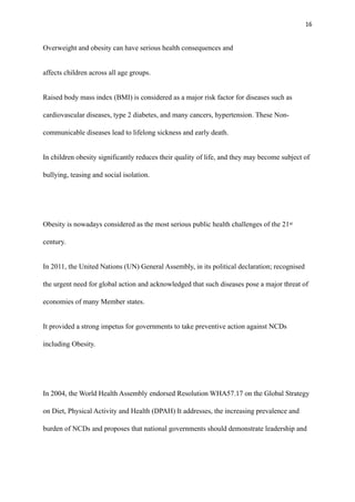 16
Overweight and obesity can have serious health consequences and
affects children across all age groups.
Raised body mass index (BMI) is considered as a major risk factor for diseases such as
cardiovascular diseases, type 2 diabetes, and many cancers, hypertension. These Non-
communicable diseases lead to lifelong sickness and early death.
In children obesity significantly reduces their quality of life, and they may become subject of
bullying, teasing and social isolation.
Obesity is nowadays considered as the most serious public health challenges of the 21st
century.
In 2011, the United Nations (UN) General Assembly, in its political declaration; recognised
the urgent need for global action and acknowledged that such diseases pose a major threat of
economies of many Member states.
It provided a strong impetus for governments to take preventive action against NCDs
including Obesity.
In 2004, the World Health Assembly endorsed Resolution WHA57.17 on the Global Strategy
on Diet, Physical Activity and Health (DPAH) It addresses, the increasing prevalence and
burden of NCDs and proposes that national governments should demonstrate leadership and
 