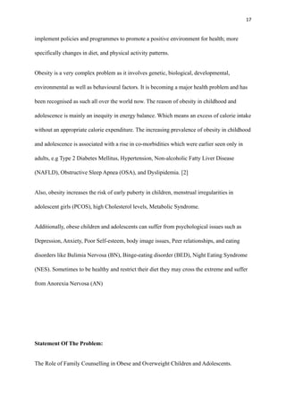 17
implement policies and programmes to promote a positive environment for health; more
specifically changes in diet, and physical activity patterns.
Obesity is a very complex problem as it involves genetic, biological, developmental,
environmental as well as behavioural factors. It is becoming a major health problem and has
been recognised as such all over the world now. The reason of obesity in childhood and
adolescence is mainly an inequity in energy balance. Which means an excess of calorie intake
without an appropriate calorie expenditure. The increasing prevalence of obesity in childhood
and adolescence is associated with a rise in co-morbidities which were earlier seen only in
adults, e.g Type 2 Diabetes Mellitus, Hypertension, Non-alcoholic Fatty Liver Disease
(NAFLD), Obstructive Sleep Apnea (OSA), and Dyslipidemia. [2]
Also, obesity increases the risk of early puberty in children, menstrual irregularities in
adolescent girls (PCOS), high Cholesterol levels, Metabolic Syndrome.
Additionally, obese children and adolescents can suffer from psychological issues such as
Depression, Anxiety, Poor Self-esteem, body image issues, Peer relationships, and eating
disorders like Bulimia Nervosa (BN), Binge-eating disorder (BED), Night Eating Syndrome
(NES). Sometimes to be healthy and restrict their diet they may cross the extreme and suffer
from Anorexia Nervosa (AN)
Statement Of The Problem:
The Role of Family Counselling in Obese and Overweight Children and Adolescents.
 