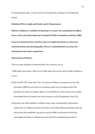 18
To understand this topic, we first need to be clear about the meaning of overweight and
obesity.
Definition Of Overweight and Obesity and its Measurement:
Obesity is defined as a condition of abnormal or excessive fat accumulation in adipose
tissue, to the extent that health may be impaired (WHO consultation on obesity, 2000)
It has to be pointed out here that the terms overweight and obesity are often used
somewhat loosely and interchangeably. However, standardisation is necessary for
international and secular comparisons.
Measurement of Obesity;
There are many methods of measuring body fat of a person, for e.g.,
1.BMI (Body mass index), There are two BMI charts that can be used for Indian Children as
of now :
(1)The NCHS/ CDC charts from USA. The American Obesity Association uses the 85th
percentile of BMI for age and sex as a reference point for overweight and the 95th
percentile for obesity in children. Bhave.S, et al,(2004) [12]. These charts can be readily
downloaded from the internet sites, but are based on well off populations from USA.
(2)Recently, new BMI standards in children using a large internationally representative
sample from six different countries (not India), with widely differing prevalence rates for
obesity have been published. Age and sex-specific BMI cut-off points for defining
overweight and obesity in children have been derived by identifying percentiles in
 