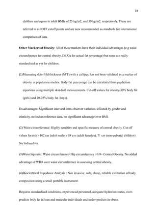 19
children analogous to adult BMIs of 25 kg/m2, and 30 kg/m2, respectively. These are
referred to as IOTF cutoff points and are now recommended as standards for international
comparison of data.
Other Markers of Obesity: All of these markers have their individual advantages (e.g waist
circumference for central obesity, DEXA for actual fat percentage) but none are really
standardised as yet for children.
(1)Measuring skin-fold thickness (SFT) with a calliper, has not been validated as a marker of
obesity in population studies. Body fat percentage can be calculated from prediction
equations using multiple skin-fold measurements. Cut-off values for obesity-30% body fat
(girls) and 20-25% body fat (boys).
Disadvantages: Significant inter and intra observer variation, affected by gender and
ethnicity, no Indian reference data, no significant advantage over BMI.
(2) Waist circumference: Highly sensitive and specific measure of central obesity. Cut off
values for risk - 102 cm (adult males), 88 cm (adult females), 71 cm (non-pubertal children)
No Indian data.
(3)Waist hip ratio: Waist circumference/ Hip circumference >0.9= Central Obesity. No added
advantage of WHR over waist circumference in assessing central obesity.
(4)Bioelectrical Impedance Analysis : Non invasive, safe, cheap, reliable estimation of body
composition using a small portable instrument.
Requires standardised conditions, experienced personnel, adequate hydration status, over-
predicts body fat in lean and muscular individuals and under-predicts in obese.
 