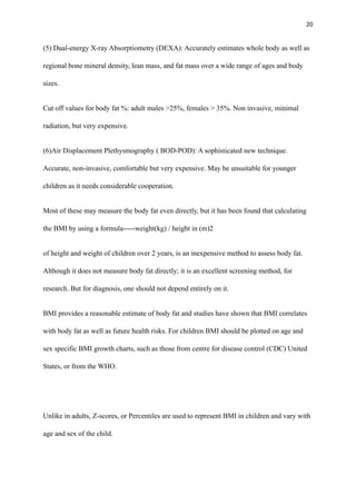 20
(5) Dual-energy X-ray Absorptiometry (DEXA): Accurately estimates whole body as well as
regional bone mineral density, lean mass, and fat mass over a wide range of ages and body
sizes.
Cut off values for body fat %: adult males >25%, females > 35%. Non invasive, minimal
radiation, but very expensive.
(6)Air Displacement Plethysmography ( BOD-POD): A sophisticated new technique.
Accurate, non-invasive, comfortable but very expensive. May be unsuitable for younger
children as it needs considerable cooperation.
Most of these may measure the body fat even directly, but it has been found that calculating
the BMI by using a formula-----weight(kg) / height in (m)2
of height and weight of children over 2 years, is an inexpensive method to assess body fat.
Although it does not measure body fat directly; it is an excellent screening method, for
research. But for diagnosis, one should not depend entirely on it.
BMI provides a reasonable estimate of body fat and studies have shown that BMI correlates
with body fat as well as future health risks. For children BMI should be plotted on age and
sex specific BMI growth charts, such as those from centre for disease control (CDC) United
States, or from the WHO.
Unlike in adults, Z-scores, or Percentiles are used to represent BMI in children and vary with
age and sex of the child.
 