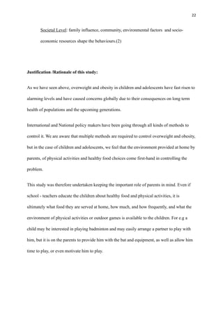 22
Societal Level: family influence, community, environmental factors and socio-
economic resources shape the behaviours.(2)
Justification /Rationale of this study:
As we have seen above, overweight and obesity in children and adolescents have fast risen to
alarming levels and have caused concerns globally due to their consequences on long term
health of populations and the upcoming generations.
International and National policy makers have been going through all kinds of methods to
control it. We are aware that multiple methods are required to control overweight and obesity,
but in the case of children and adolescents, we feel that the environment provided at home by
parents, of physical activities and healthy food choices come first-hand in controlling the
problem.
This study was therefore undertaken keeping the important role of parents in mind. Even if
school - teachers educate the children about healthy food and physical activities, it is
ultimately what food they are served at home, how much, and how frequently, and what the
environment of physical activities or outdoor games is available to the children. For e.g a
child may be interested in playing badminton and may easily arrange a partner to play with
him, but it is on the parents to provide him with the bat and equipment, as well as allow him
time to play, or even motivate him to play.
 