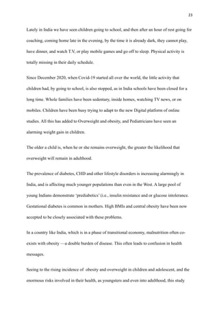 23
Lately in India we have seen children going to school, and then after an hour of rest going for
coaching, coming home late in the evening, by the time it is already dark, they cannot play,
have dinner, and watch T.V, or play mobile games and go off to sleep. Physical activity is
totally missing in their daily schedule.
Since December 2020, when Covid-19 started all over the world, the little activity that
children had, by going to school, is also stopped, as in India schools have been closed for a
long time. Whole families have been sedentary, inside homes, watching TV news, or on
mobiles. Children have been busy trying to adapt to the new Digital platform of online
studies. All this has added to Overweight and obesity, and Pediatricians have seen an
alarming weight gain in children.
The older a child is, when he or she remains overweight, the greater the likelihood that
overweight will remain in adulthood.
The prevalence of diabetes, CHD and other lifestyle disorders is increasing alarmingly in
India, and is affecting much younger populations than even in the West. A large pool of
young Indians demonstrate ‘prediabetics’ (i.e., insulin resistance and or glucose intolerance.
Gestational diabetes is common in mothers. High BMIs and central obesity have been now
accepted to be closely associated with these problems.
In a country like India, which is in a phase of transitional economy, malnutrition often co-
exists with obesity —a double burden of disease. This often leads to confusion in health
messages.
Seeing to the rising incidence of obesity and overweight in children and adolescent, and the
enormous risks involved in their health, as youngsters and even into adulthood, this study
 