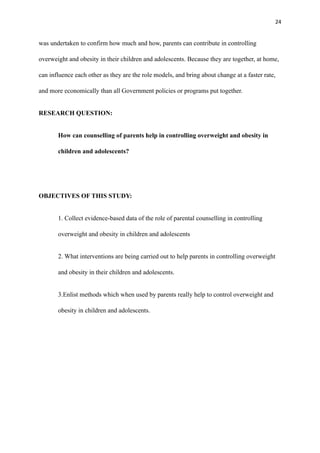 24
was undertaken to confirm how much and how, parents can contribute in controlling
overweight and obesity in their children and adolescents. Because they are together, at home,
can influence each other as they are the role models, and bring about change at a faster rate,
and more economically than all Government policies or programs put together.
RESEARCH QUESTION:
How can counselling of parents help in controlling overweight and obesity in
children and adolescents?
OBJECTIVES OF THIS STUDY:
1. Collect evidence-based data of the role of parental counselling in controlling
overweight and obesity in children and adolescents
2. What interventions are being carried out to help parents in controlling overweight
and obesity in their children and adolescents.
3.Enlist methods which when used by parents really help to control overweight and
obesity in children and adolescents.
 