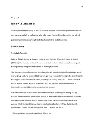 25
Chapter-2
REVIEW OF LITERATURE
Studies published previously as well as reviewed by other scientists and published as review
articles were studied, to understand what others have done and found regarding the role of
parents in controlling overweight and obesity in children and adolescents.
Foreign Studies
1. Study in Australia:
Rebecca Golley.R, Anthea M. Magarey, Louise A. Baur, Katherine S. Steinbeck, Lunne A. Daniels,
(2007)[13], The Objec
ti
ve of this study was to evaluate the rela
ti
ve e
ff
ec
ti
veness of paren
ti
ng skills
training as a key strategy for the treatment of overweight children.
The Sample consisted of an assessor binded, randomized, controlled trial involving 111(64% female)
overweight, prepubertal children 6 to 9 years of age. They were randomly assigned to paren
ti
ng skills
training plus intensive lifestyle educa
ti
on, paren
ti
ng skills training alone, or a 12 month waitlisted
control. Height, BMI and waist circumference z score and metabolic pro
fi
le were assessed at
baseline, 6 months and 12 months, with an inten
ti
on to treat.
Aim of this study was to evaluate the rela
ti
ve e
ff
ec
ti
veness of paren
ti
ng skills training as a key
strategy for the treatment of overweight children. It tests the hypothesis that prepubertal children
whose parents par
ti
cipate in a family focused child weight management program, comprising
parental skills training and intensive lifestyle modi
fi
ca
ti
on educa
ti
on , will have BMI and waist
circumference z scores and metabolic pro
fi
les a
ft
er 12 months that will be :
(1) Improved when compared to wait listed children and
 
