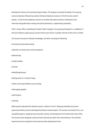 27
development theory and social learning principles. The program consisted of weekly 2-hour group
sessions (4weeks); followed by weekly individual telephone sessions of 15-20 minutes each( 4
weeks) , 15-20 minute telephone sessions at monthly intervals(3 months). Par
ti
cipants were
informed and guided about ea
ti
ng and ac
ti
vity behaviours, supported by pamphlets.
P+DA - Group: A
ft
er comple
ti
ng the above Triple-P program, this group par
ti
cipated in an addi
ti
onal 7
intensive lifestyle support group sessions.These were held at 2 weekly intervals at
fi
rst, then monthly.
The sessions focused on lifestyle knowledge, and skills including the following:
Family focused healthy ea
ti
ng
Speci
fi
c core food serve recommenda
ti
ons
Monitoring
Label reading
Snacks
Modifying Recipes
Being ac
ti
ve in a variety of ways
Roles and responsibili
ti
es around ea
ti
ng
Managing appe
ti
te
Self-esteem
Teasing
While parents a
tt
ended the lifestyle sessions, children in the P+ DA group a
tt
ended structured
supervised ac
ti
vity sessions developed by Physical ac
ti
vity experts. The sessions consisted of fun, non
compe
ti
ti
ve games, designed around aerobic ac
ti
vity, and development of fundamental motor skills.
The sessions were designed as play and were diversional rather than interven
ti
onal. The ac
ti
vi
ti
es
required minimum equipment and could be easily replicated at home.
 