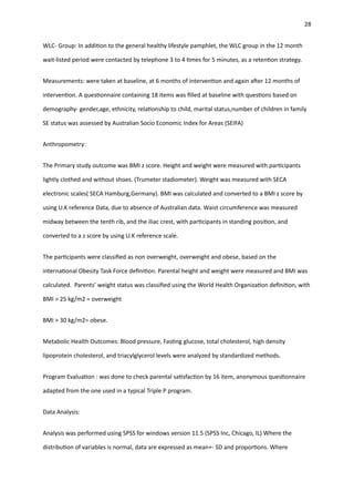 28
WLC- Group: In addi
ti
on to the general healthy lifestyle pamphlet, the WLC group in the 12 month
wait-listed period were contacted by telephone 3 to 4
ti
mes for 5 minutes, as a reten
ti
on strategy.
Measurements: were taken at baseline, at 6 months of interven
ti
on and again a
ft
er 12 months of
interven
ti
on. A ques
ti
onnaire containing 18 items was
fi
lled at baseline with ques
ti
ons based on
demography- gender,age, ethnicity, rela
ti
onship to child, marital status,number of children in family
SE status was assessed by Australian Socio Economic Index for Areas (SEIFA)
Anthropometry:
The Primary study outcome was BMI z score. Height and weight were measured with par
ti
cipants
lightly clothed and without shoes. (Trumeter stadiometer). Weight was measured with SECA
electronic scales( SECA Hamburg,Germany). BMI was calculated and converted to a BMI z score by
using U.K reference Data, due to absence of Australian data. Waist circumference was measured
midway between the tenth rib, and the iliac crest, with par
ti
cipants in standing posi
ti
on, and
converted to a z score by using U.K reference scale.
The par
ti
cipants were classi
fi
ed as non overweight, overweight and obese, based on the
interna
ti
onal Obesity Task Force de
fi
ni
ti
on. Parental height and weight were measured and BMI was
calculated. Parents’ weight status was classi
fi
ed using the World Health Organiza
ti
on de
fi
ni
ti
on, with
BMI > 25 kg/m2 = overweight
BMI > 30 kg/m2= obese.
Metabolic Health Outcomes: Blood pressure, Fas
ti
ng glucose, total cholesterol, high density
lipoprotein cholesterol, and triacylglycerol levels were analyzed by standardized methods.
Program Evalua
ti
on : was done to check parental sa
ti
sfac
ti
on by 16 item, anonymous ques
ti
onnaire
adapted from the one used in a typical Triple P program.
Data Analysis:
Analysis was performed using SPSS for windows version 11.5 (SPSS Inc, Chicago, IL) Where the
distribu
ti
on of variables is normal, data are expressed as mean+- SD and propor
ti
ons. Where
 