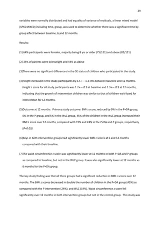 29
variables were normally distributed and had equality of variance of residuals, a linear mixed model
(SPSS MIXED) including
ti
me, group, was used to determine whether there was a signi
fi
cant
ti
me by
group e
ff
ect between baseline, 6,and 12 months.
Results:
(1) 64% par
ti
cipants were females, majority being 8 yrs or older (75/111) and obese (82/111)
(2) 34% of parents were overweight and 44% as obese
(3)There were no signi
fi
cant di
ff
erences in the SE status of children who par
ti
cipated in the study.
(4)Height increased in the study par
ti
cipants by 6.5 +—1.3 cms between baseline and 12 months.
Height z score for all study par
ti
cipants was 1.2+— 0.9 at baseline and 1.3+— 0.9 at 12 months,
indica
ti
ng that the growth of interven
ti
on children was similar to that of children wait-listed for
interven
ti
on for 12 months.
(5)Outcome at 12 months: Primary study outcome: BMI z score, reduced by 9% in the P+DA group;
6% in the P group, and 5% in the WLC group. 45% of the children in the WLC group increased their
BMI z score over 12 months, compared with 19% and 24% in the P+DA and P groups, respec
ti
vely
(P=0.03).
(6)Boys in both interven
ti
on groups had signi
fi
cantly lower BMI z scores at 6 and 12 months
compared with their baseline.
(7)The waist circumference z score was signi
fi
cantly lower at 12 months in both P+DA and P groups
as compared to baseline, but not in the WLC group. It was also signi
fi
cantly lower at 12 months vs
6 months for the P+DA group.
The key study
fi
nding was that all three groups had a signi
fi
cant reduc
ti
on in BMI z scores over 12
months. The BMI z scores decreased in double the number of children in the P+DA group (45%) as
compared with the P interven
ti
on (24%); and WLC (19%). Waist circumference z score fell
signi
fi
cantly over 12 months in both interven
ti
on groups but not in the control group. This study was
 