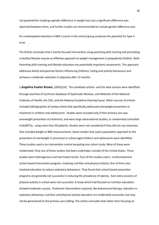 30
not powered for studying a gender di
ff
erence in weight loss; but a signi
fi
cant di
ff
erence was
observed between them, and further studies are recommended to include gender di
ff
erence also.
An unan
ti
cipated reduc
ti
on in BMI z scores in the control group produces the poten
ti
al for type II
error.
The Ar
ti
cle concludes that a Family focused interven
ti
on using paren
ti
ng skills training and promo
ti
ng
a healthy lifestyle may be an e
ff
ec
ti
ve approach to weight management in prepubertal children. Both
Paren
ti
ng skills training and lifestyle educa
ti
on are poten
ti
ally important components. This approach
addresses family and parental factors in
fl
uencing childrens’ ea
ti
ng and ac
ti
vity behaviours and
achieves a moderate reduc
ti
on in adiposity a
ft
er 12 months.
2.Angelina Fowler Brown, (2002)[14]. The candidate ar
ti
cles and the data sources were iden
ti
fi
ed
through searches of Cochrane Database of Systema
ti
c Reviews, and Websites of the Na
ti
onal
Ins
ti
tutes of Health, the CDC, and the Na
ti
onal Guideline Clearing house. Other sources of ar
ti
cles
included bibliographies of review ar
ti
cle that speci
fi
cally addressed overweight preven
ti
on or
treatment in children and adolescents. Studies were included only if their primary aim was
overweight preven
ti
on ot treatment, and were large observa
ti
onal studies, or randomized controlled
trials(RCTs), using more than 50 pa
ti
ents. Studies were not considered if they did not use outcomes
that included weight or BMI measurements. Seven studies that used a popula
ti
on approach to the
preven
ti
on of overweight in preschool or school aged children and adolescents were iden
ti
fi
ed.
These studies used a no-interven
ti
on control excep
ti
ng one cohort study. Most of these were
randomized. Only one of these studies had been undertaken outside of the United States. These
studies were heterogenous and had mixed results. Four of the studies used a mul
ti
component
school based interven
ti
on program, involving nutri
ti
on and physical ac
ti
vity. One of them also
involved educa
ti
on to reduce sedentary behaviours. They found that school-based preven
ti
on
programs are generally not successful in reducing the prevalence of obesity. Even extra sessions of
physical ac
ti
vity in school were not successful. A study which had focused on nutri
ti
on educa
ti
on
showed moderate success. Treatment interven
ti
ons required, like behavioural therapy, reduc
ti
on in
sedentary behaviour, nutri
ti
on and physical ac
ti
vity educa
ti
on are moderately successful, but may
not be generalised to the primary care se
tti
ng. The ar
ti
cle concludes that rather than focusing on
 