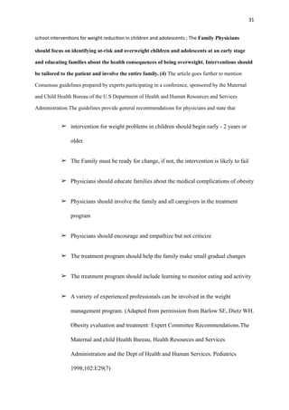 31
school interven
ti
ons for weight reduc
ti
on in children and adolescents ; The Family Physicians
should focus on identifying at-risk and overweight children and adolescents at an early stage
and educating families about the health consequences of being overweight. Interventions should
be tailored to the patient and involve the entire family. (4) The article goes further to mention
Consensus guidelines prepared by experts participating in a conference, sponsored by the Maternal
and Child Health Bureau of the U.S Department of Health and Human Resources and Services
Administration.The guidelines provide general recommendations for physicians and state that
➢ intervention for weight problems in children should begin early - 2 years or
older.
➢ The Family must be ready for change, if not, the intervention is likely to fail
➢ Physicians should educate families about the medical complications of obesity
➢ Physicians should involve the family and all caregivers in the treatment
program
➢ Physicians should encourage and empathize but not criticize
➢ The treatment program should help the family make small gradual changes
➢ The treatment program should include learning to monitor eating and activity
➢ A variety of experienced professionals can be involved in the weight
management program. (Adapted from permission from Barlow SE, Dietz WH.
Obesity evaluation and treatment: Expert Committee Recommendations.The
Maternal and child Health Bureau, Health Resources and Services
Administration and the Dept of Health and Human Services. Pediatrics
1998;102:E29(7)
 