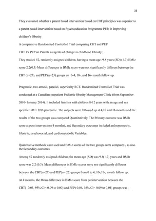 33
They evaluated whether a parent based intervention based on CBT principles was superior to
a parent based intervention based on Psychoeducation Programme PEP, in improving
children's Obesity
A comparative Randomized Controlled Trial comparing CBT and PEP
CBT Vs PEP on Parents as agents of change in childhood Obesity;
They studied 52, randomly assigned children, having a mean age- 9.8 years (SD) (1.7) BMIz
score 2.2(0.3) Mean differences in BMIz score were not significantly different between the
CBT (n=27), and PEP (n=25) groups on 0-4, 10-, and 16- month follow up.
Pragmatic, two armed , parallel, superiority RCT- Randomized Controlled Trial was
conducted at a Canadian outpatient Pediatric Obesity Management Clinic (from September
2010- January 2014). It included families with children 8-12 years with an age and sex
specific BMI> 85th percentile. The subjects were followed up at 4,10 and 16 months and the
results of the two groups was compared Quantitatively. The Primary outcome was BMIz
score at post intervention (4 months), and Secondary outcomes included anthropometric,
lifestyle, psychosocial, and cardiometabolic Variables.
Quantitative methods were used and BMIz scores of the two groups were compared , as also
the Secondary outcomes.
Among 52 randomly assigned children, the mean age (SD) was 9.8(1.7) years and BMIz
score was 2.2 (0.3). Mean differences in BMIz scores were not significantly different
between the CBT(n=27) and PEP(n= 25) groups from 0 to 4, 10-,16-, month follow up.
At 4 months, the Mean difference in BMIz score from preintervention between the
CBT( -0.05, 95% Cl=-0.09 to 0.00) and PEP( 0.04, 95% Cl=-0.09 to 0.01) groups was -
 