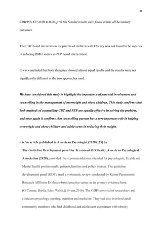 34
0.01(95% Cl=-0.08 to 0.06, p=0.80) Similar results were found across all Secondary
outcomes.
The CBT based intervention for parents of children with Obesity was not found to be superior
in reducing BMIz scores vs PEP based intervention.
It was concluded that both therapies showed almost equal results and the results were not
significantly different in the two approaches used.
We have considered this study to highlight the importance of parental involvement and
counselling in the management of overweight and obese children. This study confirms that
both methods of counselling CBT and PEP are equally effective in solving the problem,
and once again it confirms that counselling parents has a very important role in helping
overweight and obese children and adolescents in reducing their weight.
• 6.An article published in American Psycologist,(2020) [25] by
The Guideline Development panel for Treatment Of Obesity, American Psycological
Association (2020); provided the recommendations intended for psycologists, Health and
Mental health professionals, patients,families and policy makers. The guideline
development panel (GDP), used a systematic review conducted by Kaiser Permanente
Research Affiliates Evidence-based practice center as its primary evidence base.
(O’Conner, Burda, Eder, Walsh,& Evans,2016). The GDP consisted of researchers and
clinicians psycology, nursing, nutrition and medicine. They had also involved adult
community members who had childhood and adolescent experience with obesity.
 