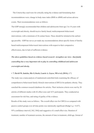 35
The Criteria they used were for critically rating the evidence and formulating their
recommendations were; change in body mass index (BMI or zBMI) and serious adverse
events. Their recommendations were as follows:
The GDP strongly recommended that children and adolescents from age 2 to 18 years with
overweight and obesity, should receive family based, multicomponent behavioural
interventions; with a minimum of 26 contact hours. These should be initiated at the earliest
age possible. GDP has not as yet made any recommendations about specific forms of familty
based multicomponent behavioural interventions with respect to their comparative
effectiveness, due to lack of sufficient evidence.
The above guidelines based on evidence based research strengthen our view; that family
counselling has a very important role to play in controlling childhood and adolescent
overweight and obesity.
• 7. David M. Janicke, Ric G.Steele, Laurie A. Gayes, MS et al, (2014), (17)
The study was a meta-analysis of randomized controlled trials examining the efficacy of
comprehensive behavioural family lifestyle interventions (CBFLI) for pediatric obesity. They
searched the common research databases for articles. Their inclusion criteria were met by 20
articles of different studies with 42 effect sizes and 1671 participants. They conducted an
assessment for risk bias, and rating of quality of the evidence.
Results of this study were as follows: The overall effect size for CBFLIs as compared with
passive control groups over all time points was statistically significant (Hedge’s g = 0.473,
95% confidence interval [.362,.584]) and suggestive of a small effect size. Duration of
treatment, number of treatment sessions, the amount of time in treatment, child age, format of
 