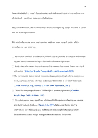 36
therapy (individual vs group), form of contact, and study use of intent to treat analysis were
all statistically significant moderators of effect size.
They concluded that CBFLIs demonstrated efficacy for improving weight outcomes in youths
who are overweight or obese.
This article also quoted some very important evidence based research studies which
strengthen our view point too.
(1) Research on continual rise of rates of pediatric obesity, provides evidence of environment
by gene interactions contributing to child and adolescent weight status.
(2) Studies have also shown, that environmental factors can alter genetic factors associated
with weight ( Koletzko, Brands, Poston, Godfrey, & Demmelmair, 2012)
(3)The enviromental factors include consuming large portions of high calorie, nutrient poor
foods, decreased physical activities, and increased time spent in sedentary behaviours
(Lioret, Volatier, Lafay, Touvier, & Maire, 2009; Spear et al., 2007)
(4) One of the strongest predictors of child weight is parent weight status (Whitaker,
Wright, Pepe, Seidel, & Dietz, 1997)
(5) Given that parents play a significant role in establishing patterns of eating and physical
activity throughout childhood ( Spear et al., 2007), behavioural family lifestyle
interventions have been developed that focus on modifying the obesogenic family
environment to address weight management in children and adolescents.
 