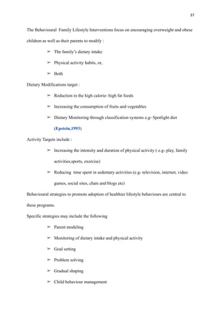 37
The Behavioural Family Lifestyle Interventions focus on encouraging overweight and obese
children as well as their parents to modify :
➢ The family’s dietary intake
➢ Physical activity habits, or,
➢ Both
Dietary Modifications target :
➢ Reduction in the high calorie- high fat foods
➢ Increasing the consumption of fruits and vegetables
➢ Dietary Monitoring through classification systems e.g- Spotlight diet
(Epstein,1993)
Activity Targets include :
➢ Increasing the intensity and duration of physical activity ( e.g- play, family
activities,sports, exercise)
➢ Reducing time spent in sedentary activities (e.g- television, internet, video
games, social sites, chats and blogs etc)
Behavioural strategies to promote adoption of healthier lifestyle behaviours are central to
these programs.
Specific strategies may include the following
➢ Parent modeling
➢ Monitoring of dietary intake and physical activity
➢ Goal setting
➢ Problem solving
➢ Gradual shaping
➢ Child behaviour management
 