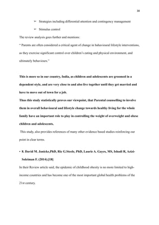 38
➢ Strategies including differential attention and contingency management
➢ Stimulus control
The review analysis goes further and mentions:
“ Parents are often considered a critical agent of change in bahavioural lifestyle interventions,
as they exercise significant control over children’s eating and physical environment, and
ultimately behaviours.”
This is more so in our country, India, as children and adolescents are groomed in a
dependent style, and are very close to and also live together until they get married and
have to move out of town for a job.
Thus this study statistically proves our viewpoint, that Parental counselling to involve
them in overall behavioural and lifestyle change towards healthy living for the whole
family have an important role to play in controlling the weight of overweight and obese
children and adolescents.
This study, also provides references of many other evidence based studies reinforcing our
point in clear terms.
• 8. David M. Janicke,PhD, Ric G.Steele, PhD, Laurie A. Gayes, MS, Ishadi R, Azizi-
Soleiman F. (2014);[18]
In their Review article said, the epidemic of childhood obesity is no more limited to high-
income countries and has become one of the most important global health problems of the
21st century.
 