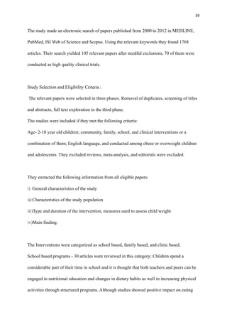 39
The study made an electronic search of papers published from 2000 to 2012 in MEDLINE,
PubMed, ISI Web of Science and Scopus. Using the relevant keywords they found 1768
articles. Their search yielded 105 relevant papers after needful exclusions, 70 of them were
conducted as high quality clinical trials.
Study Selection and Eligibility Criteria :
The relevant papers were selected in three phases. Removal of duplicates, screening of titles
and abstracts, full text exploration in the third phase.
The studies were included if they met the following criteria:
Age- 2-18 year old children; community, family, school, and clinical interventions or a
combination of them; English language, and conducted among obese or overweight children
and adolescents. They excluded reviews, meta-analysis, and editorials were excluded.
They extracted the following information from all eligible papers:
i) General characteristics of the study
ii) Characteristics of the study population
iii)Type and duration of the intervention, measures used to assess child weight
iv)Main finding.
The Interventions were categorized as school based, family based, and clinic based.
School based programs - 30 articles were reviewed in this category: Children spend a
considerable part of their time in school and it is thought that both teachers and peers can be
engaged in nutritional education and changes in dietary habits as well in increasing physical
activities through structured programs. Although studies showed positive impact on eating
 