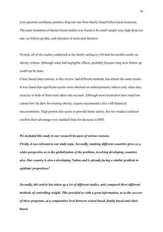 41
Low parental confidence predicts drop-out rate from family-based behavioural treatment.
The main limitation of family-based studies was found to be small sample size, high drop-out
rate, no follow-up data, and selection of motivated families.
Overall, all of the studies conducted in the family setting (n=26) had favourable results on
obesity criteria. Although some had negligible effects, probably because long term follow up
could not be done.
Clinic based interventions, in this review, had different methods, but almost the same results.
It was found that significant results were obtained on anthropometric indices only when diet,
exercise or both of them were taken into account. Although most researchers have tried low
calorie-low fat diets for treating obesity, experts recommend a diet with balanced
macronutrients. High protein diet seems to provide better satiety, but two studies could not
confirm their advantage over standard diets for decrease in BMI.
We included this study in our research because of various reasons.
Firstly, it was relevant to our study topic. Secondly, studying different countries gives us a
wider perspective as to the globalization of the problem, involving developing countries
also. Our country is also a developing Nation and is already facing a similar problem in
epidemic proportions!
Secondly, this article has taken up a lot of different studies, and compared three different
methods of controlling weight. This provided us with a great information, as to the success
of these programs, at a comparative level between school based, family based and clinic
based.
 