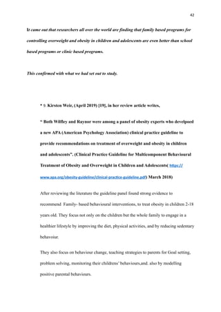 42
It came out that researchers all over the world are finding that family based programs for
controlling overweight and obesity in children and adolescents are even better than school
based programs or clinic based programs.
This confirmed with what we had set out to study.
• 9. Kirsten Weir, (April 2019) [19], in her review article writes,
“ Both Wilfley and Raynor were among a panel of obesity experts who develpoed
a new APA (American Psychology Association) clinical practice guideline to
provide recommendations on treatment of overweight and obesity in children
and adolescents”. (Clinical Practice Guideline for Multicomponent Behavioural
Treatment of Obesity and Overweight in Children and Adolescents( h
tt
ps://
www.apa.org/obesity-guideline/clinical-prac
ti
ce-guideline.pdf) March 2018)
After reviewing the literature the guideline panel found strong evidence to
recommend Family- based behavioural interventions, to treat obesity in children 2-18
years old. They focus not only on the children but the whole family to engage in a
healthier lifestyle by improving the diet, physical activities, and by reducing sedentary
behavoiur.
They also focus on behaviour change, teaching strategies to parents for Goal setting,
problem solving, monitoring their childrens’ behaviours,and. also by modelling
positive parental behaviours.
 