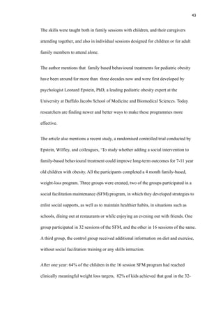 43
The skills were taught both in family sessions with children, and their caregivers
attending together, and also in individual sessions designed for children or for adult
family members to attend alone.
The author mentions that family based behavioural treatments for pediatric obesity
have been around for more than three decades now and were first developed by
psychologist Leonard Epstein, PhD, a leading pediatric obesity expert at the
University at Buffalo Jacobs School of Medicine and Biomedical Sciences. Today
researchers are finding newer and better ways to make these programmes more
effective.
The article also mentions a recent study, a randomised controlled trial conducted by
Epstein, Wilfley, and colleagues, ‘To study whether adding a social intervention to
family-based behavioural treatment could improve long-term outcomes for 7-11 year
old children with obesity. All the participants completed a 4 month family-based,
weight-loss program. Three groups were created, two of the groups participated in a
social facilitation maintenance (SFM) program, in which they developed strategies to
enlist social supports, as well as to maintain healthier habits, in situations such as
schools, dining out at restaurants or while enjoying an evening out with friends. One
group participated in 32 sessions of the SFM, and the other in 16 sessions of the same.
A third group, the control group received additional information on diet and exercise,
without social facilitation training or any skills intruction.
After one year: 64% of the children in the 16 session SFM program had reached
clinically meaningful weight loss targets, 82% of kids achieved that goal in the 32-
 