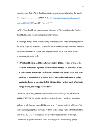 44
session group. Just 48% of the children in the control group had reached the weight
loss targets after one year. ( JAMA Pediatrics (h
tt
ps://www.ncbi.nlm.nih.gov/pmc/
ar
ti
cles/PMC6169780/),Vol.171, No.12, 2017)
APA’s Clinical guideline recommends a minimum of 26 contact hours for family-
based behavioural weight management interventions.
Changing Lifestyle habits that are deeply rooted in cultures and different regions can
be really tough and expensive. Moreover Obesity and Overweight treatment expenses
are usually not covered by any Insurance companies. These pose as barriers to
treatment and training both.
• 10.William H. Dietz and Steven L. Gortmaker, [20] in a review article, write
“families and schools represent the most important foci for preventive efforts
in children and adolescents. Anticipatory guidance by pediatricians may offer
an effective mechanism by which to change parental attitudes and practices
leading to change in sedentary habits like television viewing which affect both
energy intake, and energy expenditure.”
According to the data provided by the National Health Surveys II (1980) and III
(1994) NHANES; the number of children and adolescents considered overweight,
defined as a body mass index (BMI) equal to or > 95th percentile for children of the
same age and gender, had increased by 100% in the United States. At the time of the
survey III, 10-15% of children and adolescents were found to be overweight.
Substantial weight increase was found in all age,gender, and ethnicity groups
 