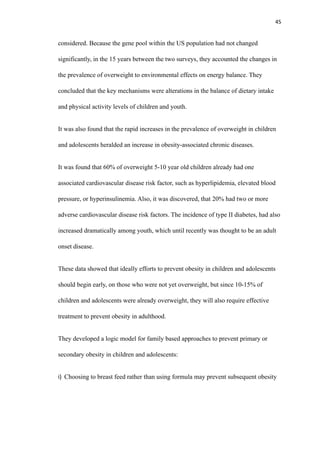 45
considered. Because the gene pool within the US population had not changed
significantly, in the 15 years between the two surveys, they accounted the changes in
the prevalence of overweight to environmental effects on energy balance. They
concluded that the key mechanisms were alterations in the balance of dietary intake
and physical activity levels of children and youth.
It was also found that the rapid increases in the prevalence of overweight in children
and adolescents heralded an increase in obesity-associated chronic diseases.
It was found that 60% of overweight 5-10 year old children already had one
associated cardiovascular disease risk factor, such as hyperlipidemia, elevated blood
pressure, or hyperinsulinemia. Also, it was discovered, that 20% had two or more
adverse cardiovascular disease risk factors. The incidence of type II diabetes, had also
increased dramatically among youth, which until recently was thought to be an adult
onset disease.
These data showed that ideally efforts to prevent obesity in children and adolescents
should begin early, on those who were not yet overweight, but since 10-15% of
children and adolescents were already overweight, they will also require effective
treatment to prevent obesity in adulthood.
They developed a logic model for family based approaches to prevent primary or
secondary obesity in children and adolescents:
i) Choosing to breast feed rather than using formula may prevent subsequent obesity
 