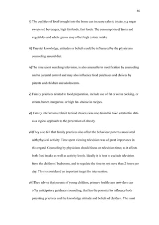 46
ii) The qualities of food brought into the home can increase caloric intake, e.g sugar
sweetened beverages, high fat-foods, fast foods. The consumption of fruits and
vegetables and whole grains may offset high caloric intake
iii) Parental knowledge, attitudes or beliefs could be influenced by the physicians
counseling around diet.
iv)The time spent watching television, is also amenable to modification by counseling
and to parental control and may also influence food purchases and choices by
parents and children and adolescents.
v) Family practices related to food preparation, include use of fat or oil in cooking, or
cream, butter, margarine, or high fat- cheese in recipes.
vi) Family interactions related to food choices was also found to have substantial data
as a logical approach to the prevention of obesity.
vii)They also felt that family practices also affect the behaviour patterns associated
with physical activity. Time spent viewing television was of great importance in
this regard. Counseling by physicians should focus on television time; as it affects
both food intake as well as activity levels. Ideally it is best to exclude television
from the childrens’ bedrooms, and to regulate the time to not more than 2 hours per
day. This is considered an important target for intervention.
viii)They advise that parents of young children, primary health care providers can
offer anticipatory guidance counseling, that has the potential to influence both
parenting practices and the knowledge attitude and beliefs of children. The most
 